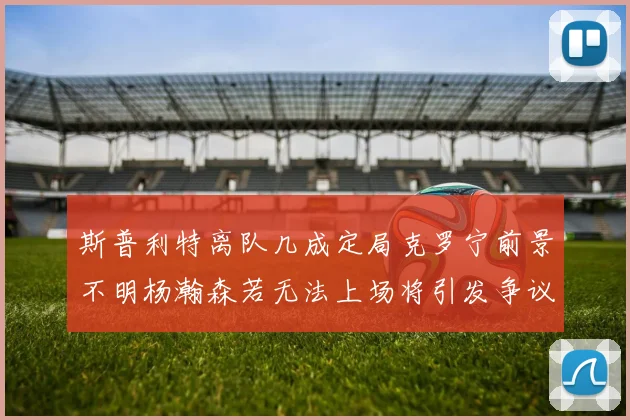 斯普利特离队几成定局克罗宁前景不明杨瀚森若无法上场将引发争议