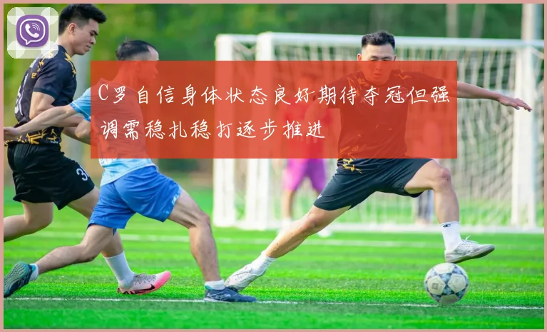 C罗自信身体状态良好期待夺冠但强调需稳扎稳打逐步推进