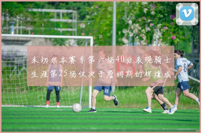 米切尔本赛季第六场40分表现骑士生涯第25场仅次于詹姆斯的辉煌成就