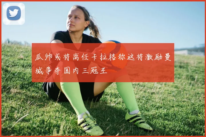 瓜帅或将离任卡拉格称这将激励曼城争夺国内三冠王