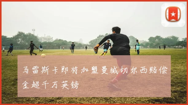 马雷斯卡即将加盟曼城切尔西赔偿金超千万英镑