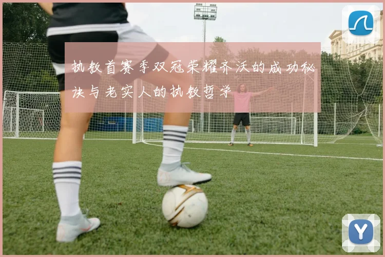 执教首赛季双冠荣耀齐沃的成功秘诀与老实人的执教哲学
