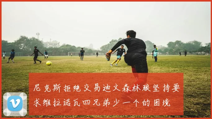 尼克斯拒绝交易迪文森林狼坚持要求维拉诺瓦四兄弟少一个的困境