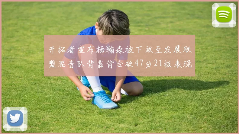 开拓者宣布杨瀚森被下放至发展联盟混音队背靠背合砍47分21板表现出色