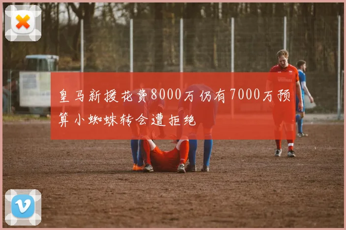 皇马新援花费8000万仍有7000万预算小蜘蛛转会遭拒绝