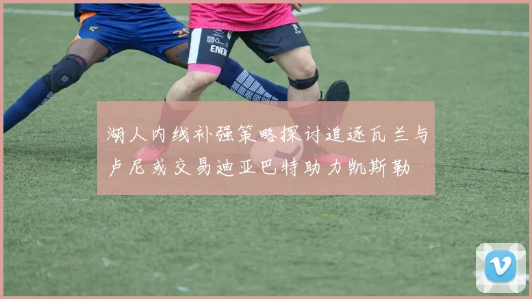 湖人内线补强策略探讨追逐瓦兰与卢尼或交易迪亚巴特助力凯斯勒