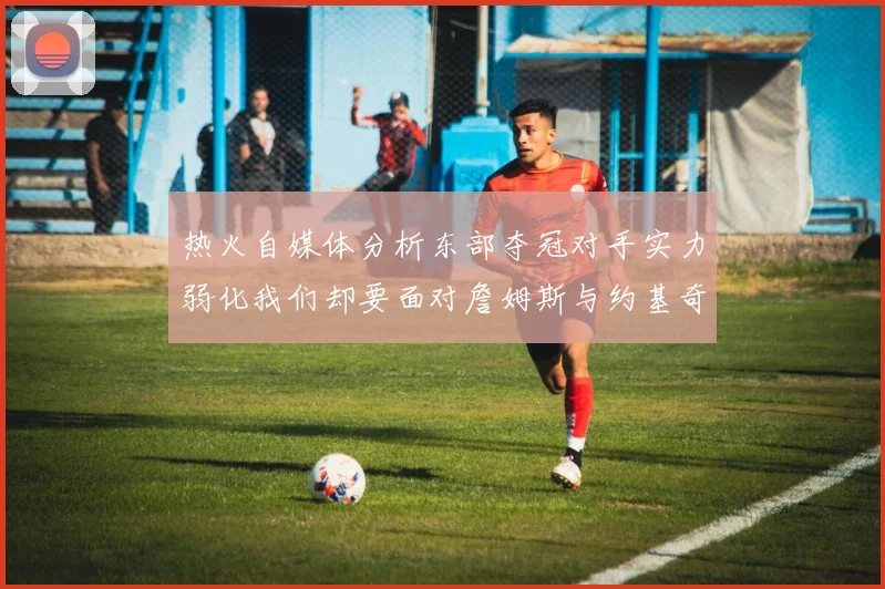 热火自媒体分析东部夺冠对手实力弱化我们却要面对詹姆斯与约基奇的挑战