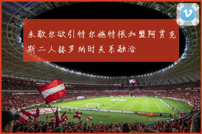 米歇尔欲引特尔施特根加盟阿贾克斯二人赫罗纳时关系融洽