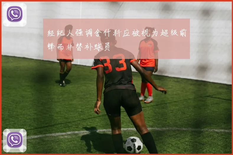 经纪人强调舍什科应被视为超级前锋而非替补球员