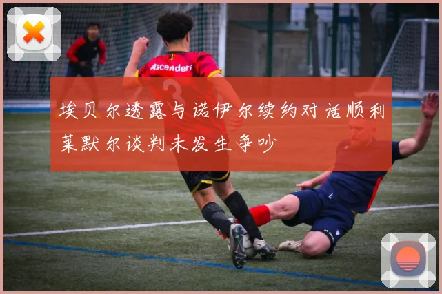 埃贝尔透露与诺伊尔续约对话顺利莱默尔谈判未发生争吵