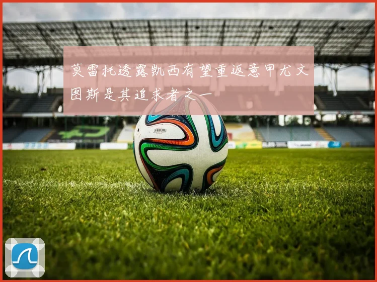 莫雷托透露凯西有望重返意甲尤文图斯是其追求者之一