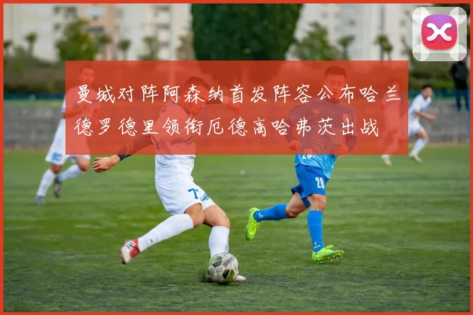 曼城对阵阿森纳首发阵容公布哈兰德罗德里领衔厄德高哈弗茨出战