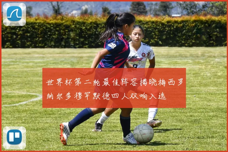世界杯第二轮最佳阵容揭晓梅西罗纳尔多穆罕默德四人双响入选
