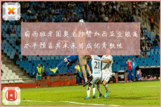前西班牙国奥主帅赞加西亚全能高水平预言其未来将成优秀教练