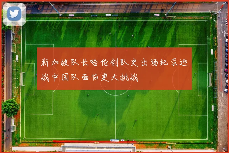 新加坡队长哈伦创队史出场纪录迎战中国队面临更大挑战