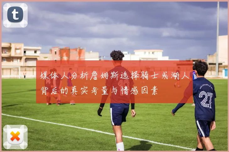 媒体人分析詹姆斯选择骑士或湖人背后的真实考量与情感因素