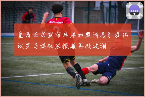 皇马正式宣布库库加盟消息引发热议罗马诺独家报道再掀波澜