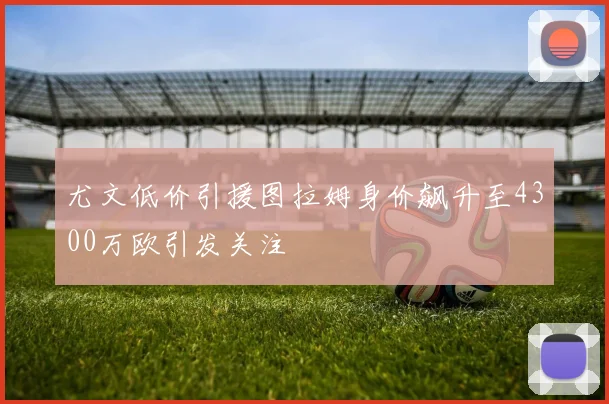尤文低价引援图拉姆身价飙升至4300万欧引发关注