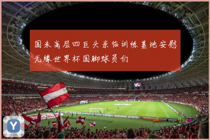 国米高层四巨头亲临训练基地安慰无缘世界杯国脚球员们